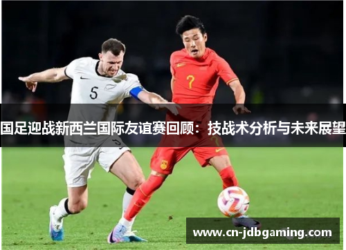 国足迎战新西兰国际友谊赛回顾:技战术分析与未来展望 国足迎战新西兰国际友谊赛回顾:技战术分析与未来展望