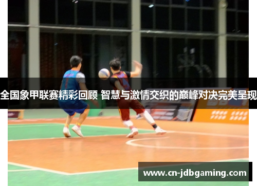 全国象甲联赛精彩回顾 智慧与激情交织的巅峰对决完美呈现