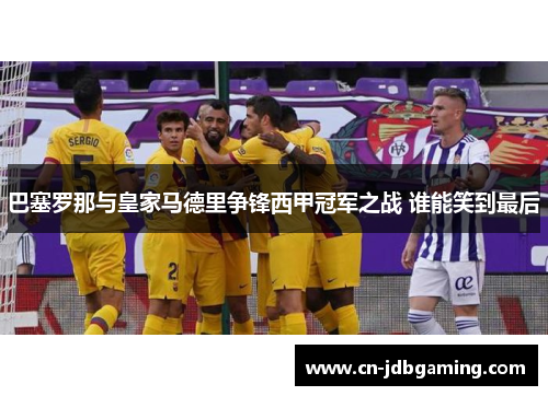 巴塞罗那与皇家马德里争锋西甲冠军之战 谁能笑到最后