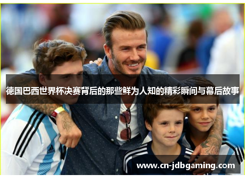 德国巴西世界杯决赛背后的那些鲜为人知的精彩瞬间与幕后故事