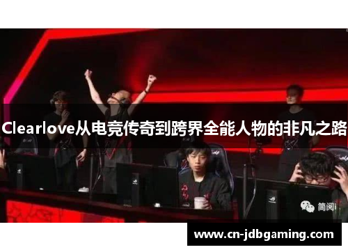 Clearlove从电竞传奇到跨界全能人物的非凡之路 Clearlove从电竞传奇到跨界全能人物的非凡之路