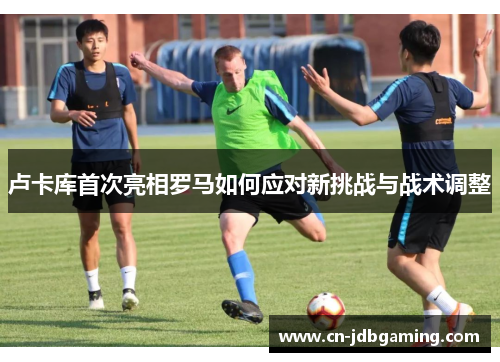 卢卡库首次亮相罗马如何应对新挑战与战术调整 卢卡库首次亮相罗马如何应对新挑战与战术调整