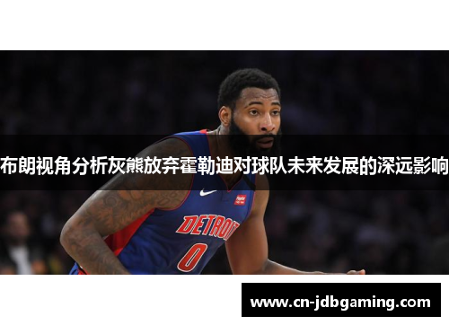 布朗视角分析灰熊放弃霍勒迪对球队未来发展的深远影响