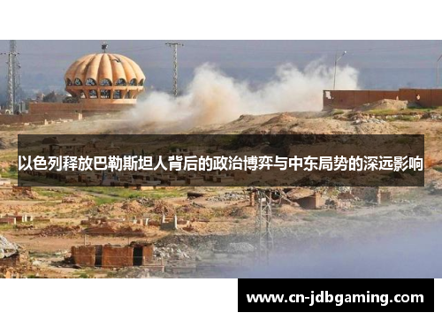 以色列释放巴勒斯坦人背后的政治博弈与中东局势的深远影响