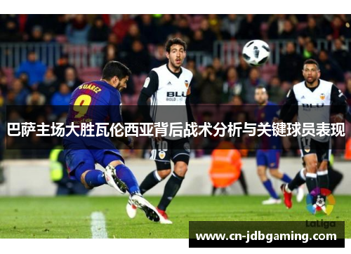 巴萨主场大胜瓦伦西亚背后战术分析与关键球员表现