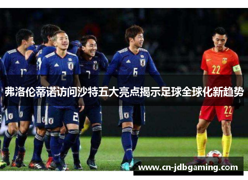 弗洛伦蒂诺访问沙特五大亮点揭示足球全球化新趋势