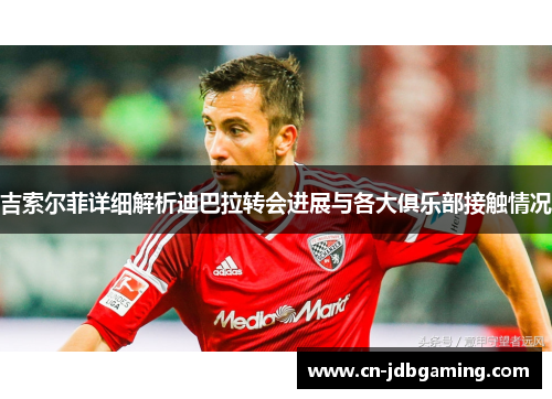 吉索尔菲详细解析迪巴拉转会进展与各大俱乐部接触情况 吉索尔菲详细解析迪巴拉转会进展与各大俱乐部接触情况