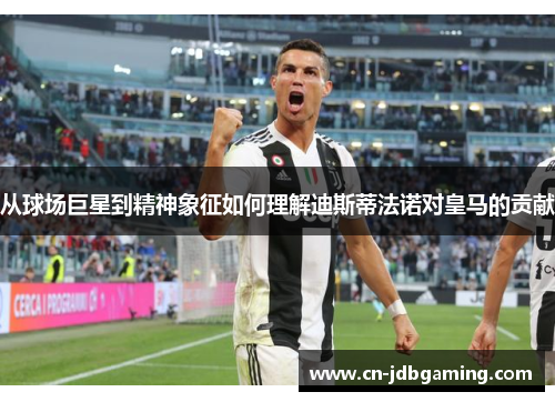 从球场巨星到精神象征如何理解迪斯蒂法诺对皇马的贡献