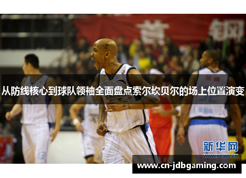 从防线核心到球队领袖全面盘点索尔坎贝尔的场上位置演变