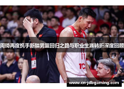 周琦再度携手新疆男篮回归之路与职业生涯转折深度回顾
