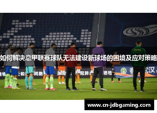 如何解决意甲联赛球队无法建设新球场的困境及应对策略 如何解决意甲联赛球队无法建设新球场的困境及应对策略